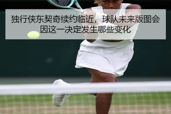 独行侠东契奇续约临近，球队未来版图会因这一决定发生哪些变化（yingjiatiyu）