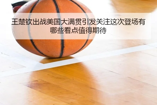 王楚钦出战美国大满贯引发关注这次登场有哪些看点值得期待（yingjiatiyu）