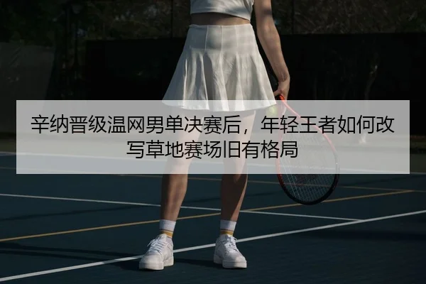辛纳晋级温网男单决赛后，年轻王者如何改写草地赛场旧有格局（yingjiatiyu）